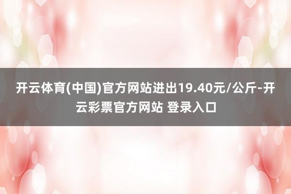 开云体育(中国)官方网站进出19.40元/公斤-开云彩票官方网站 登录入口