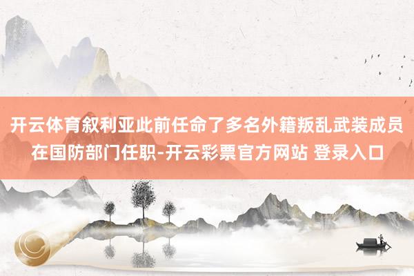 开云体育叙利亚此前任命了多名外籍叛乱武装成员在国防部门任职-开云彩票官方网站 登录入口