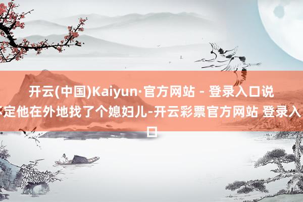 开云(中国)Kaiyun·官方网站 - 登录入口说不定他在外地找了个媳妇儿-开云彩票官方网站 登录入口