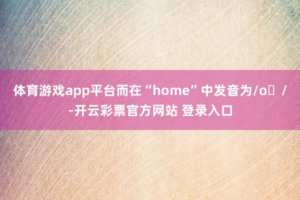 体育游戏app平台而在“home”中发音为/oʊ/-开云彩票官方网站 登录入口