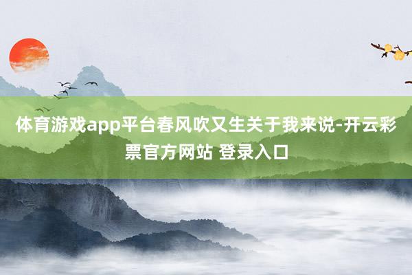 体育游戏app平台春风吹又生关于我来说-开云彩票官方网站 登录入口