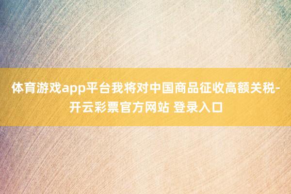 体育游戏app平台我将对中国商品征收高额关税-开云彩票官方网站 登录入口