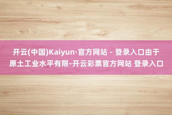 开云(中国)Kaiyun·官方网站 - 登录入口由于原土工业水平有限-开云彩票官方网站 登录入口