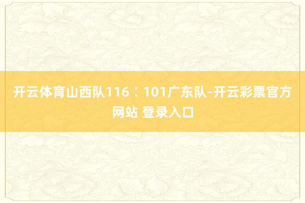开云体育山西队116∶101广东队-开云彩票官方网站 登录入口