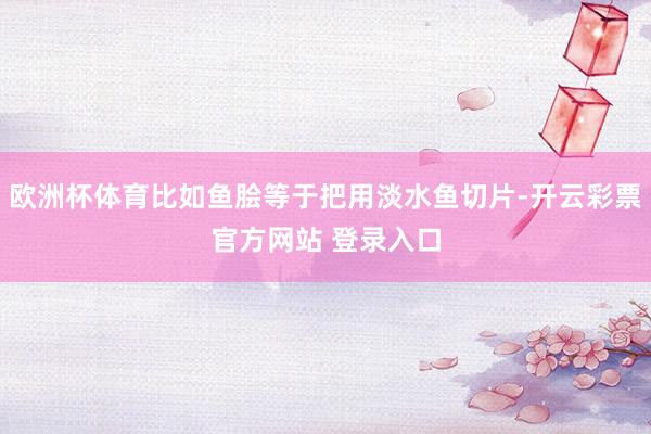 欧洲杯体育比如鱼脍等于把用淡水鱼切片-开云彩票官方网站 登录入口