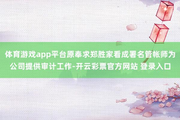 体育游戏app平台原奉求郑胜家看成署名管帐师为公司提供审计工作-开云彩票官方网站 登录入口