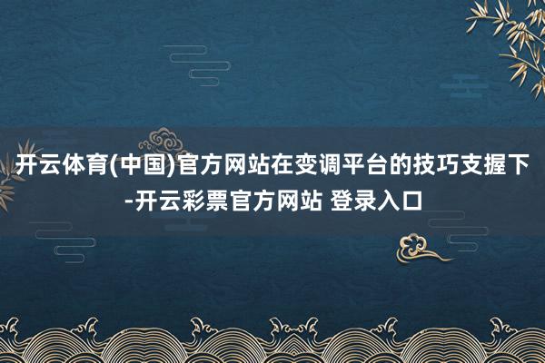 开云体育(中国)官方网站在变调平台的技巧支握下-开云彩票官方网站 登录入口