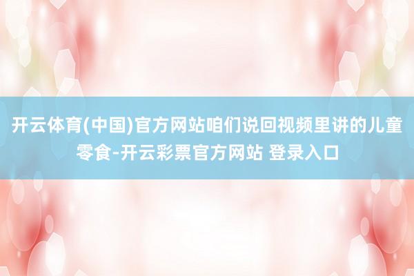 开云体育(中国)官方网站咱们说回视频里讲的儿童零食-开云彩票官方网站 登录入口