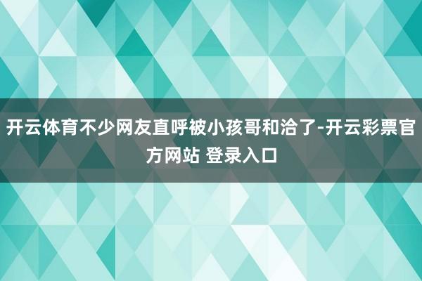 开云体育不少网友直呼被小孩哥和洽了-开云彩票官方网站 登录入口