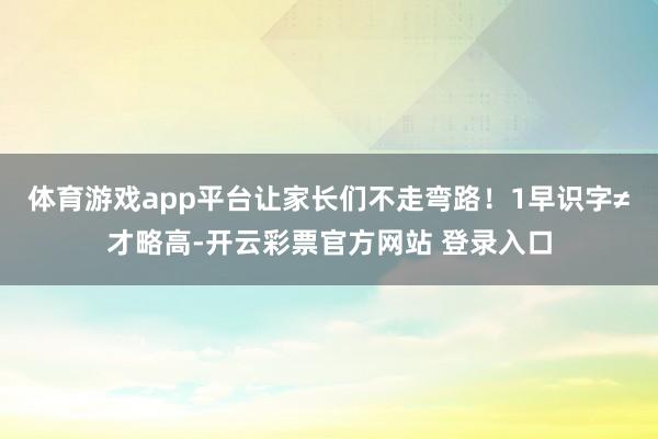 体育游戏app平台让家长们不走弯路！1早识字≠才略高-开云彩票官方网站 登录入口