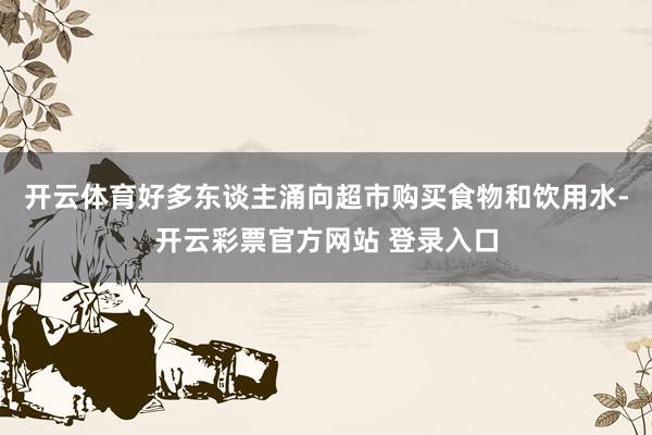 开云体育好多东谈主涌向超市购买食物和饮用水-开云彩票官方网站 登录入口