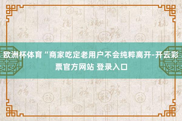 欧洲杯体育“商家吃定老用户不会纯粹离开-开云彩票官方网站 登录入口