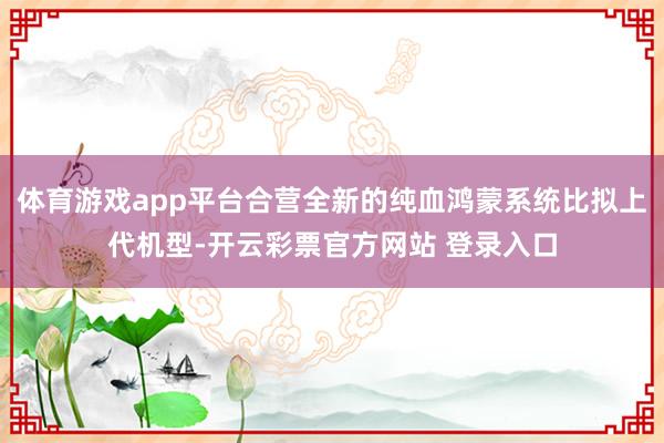 体育游戏app平台合营全新的纯血鸿蒙系统比拟上代机型-开云彩票官方网站 登录入口