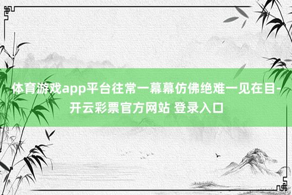 体育游戏app平台往常一幕幕仿佛绝难一见在目-开云彩票官方网站 登录入口
