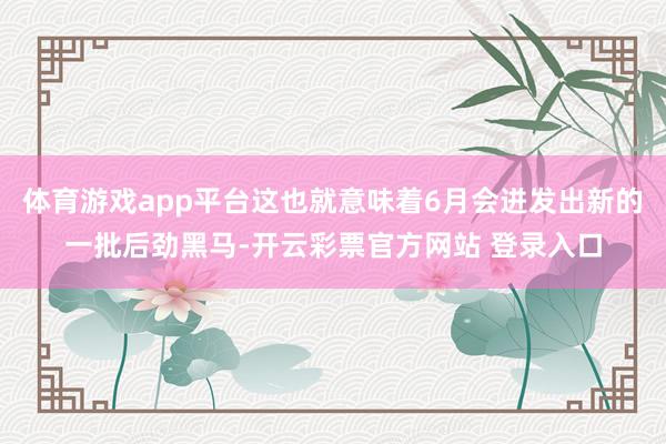 体育游戏app平台这也就意味着6月会迸发出新的一批后劲黑马-开云彩票官方网站 登录入口