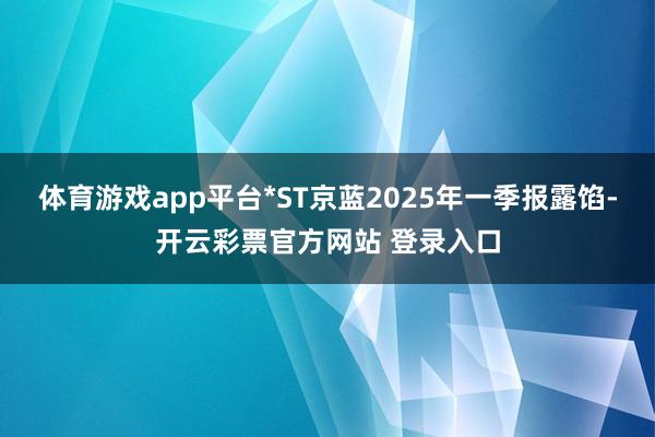 体育游戏app平台*ST京蓝2025年一季报露馅-开云彩票官方网站 登录入口