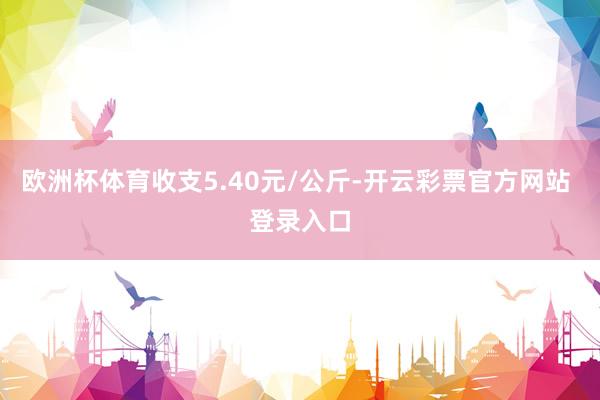 欧洲杯体育收支5.40元/公斤-开云彩票官方网站 登录入口