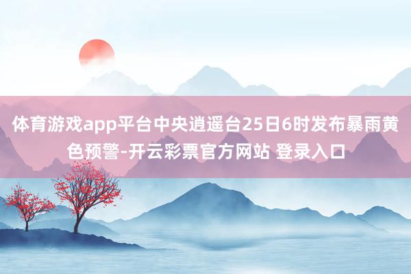 体育游戏app平台中央逍遥台25日6时发布暴雨黄色预警-开云彩票官方网站 登录入口