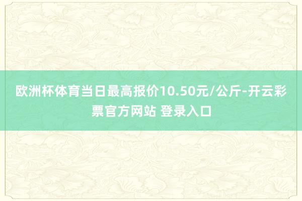 欧洲杯体育当日最高报价10.50元/公斤-开云彩票官方网站 登录入口