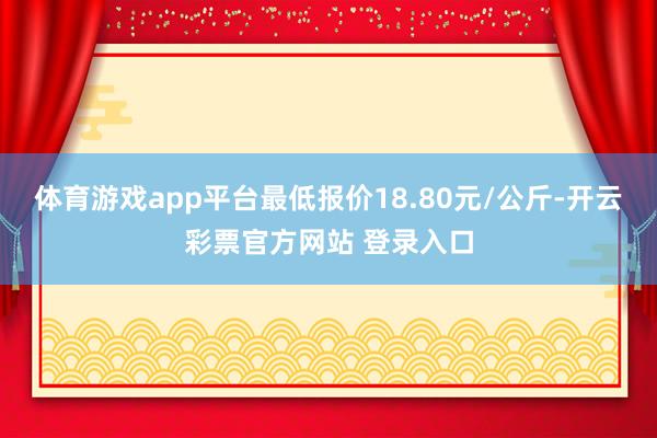 体育游戏app平台最低报价18.80元/公斤-开云彩票官方网站 登录入口