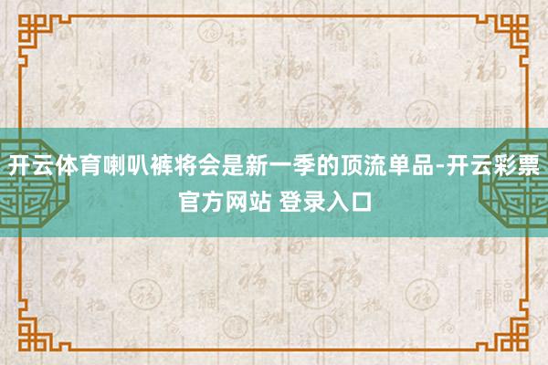 开云体育喇叭裤将会是新一季的顶流单品-开云彩票官方网站 登录入口