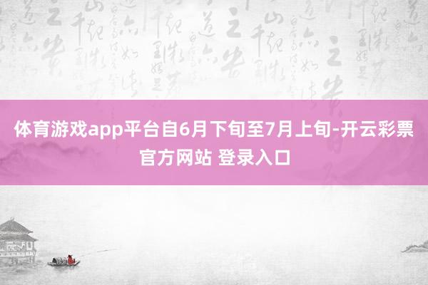 体育游戏app平台自6月下旬至7月上旬-开云彩票官方网站 登录入口