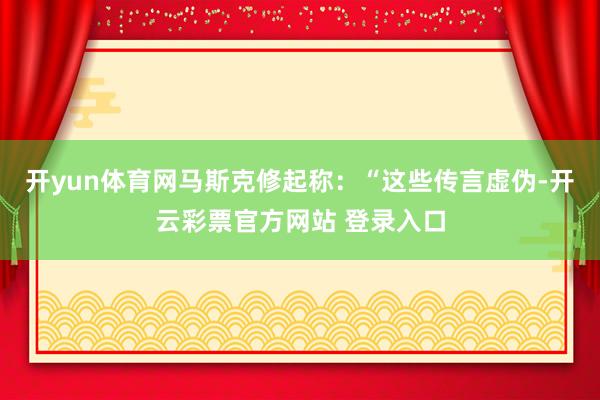 开yun体育网马斯克修起称：“这些传言虚伪-开云彩票官方网站 登录入口