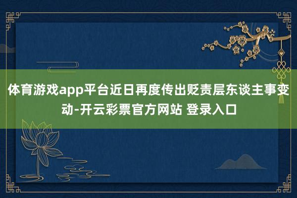 体育游戏app平台近日再度传出贬责层东谈主事变动-开云彩票官方网站 登录入口