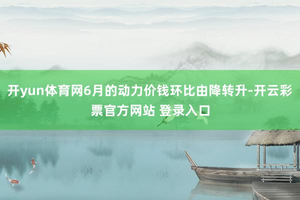 开yun体育网6月的动力价钱环比由降转升-开云彩票官方网站 登录入口
