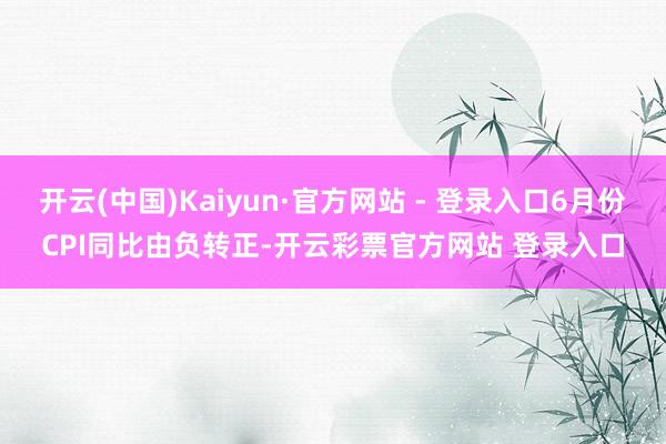 开云(中国)Kaiyun·官方网站 - 登录入口6月份CPI同比由负转正-开云彩票官方网站 登录入口