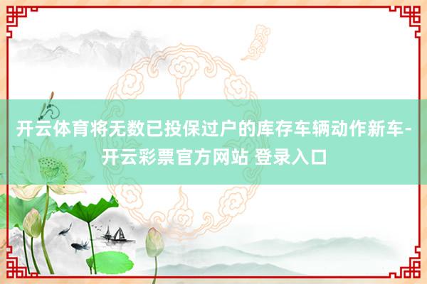开云体育将无数已投保过户的库存车辆动作新车-开云彩票官方网站 登录入口