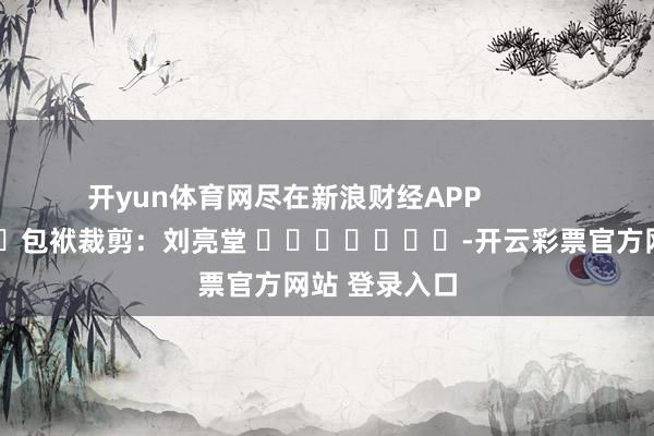 开yun体育网尽在新浪财经APP            						包袱裁剪：刘亮堂 							-开云彩票官方网站 登录入口