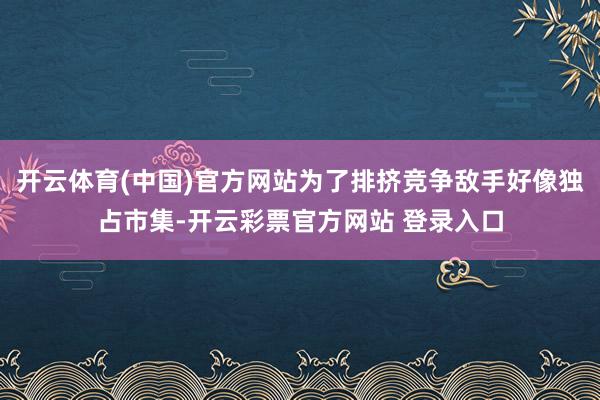 开云体育(中国)官方网站为了排挤竞争敌手好像独占市集-开云彩票官方网站 登录入口