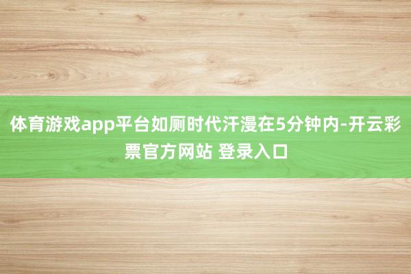 体育游戏app平台如厕时代汗漫在5分钟内-开云彩票官方网站 登录入口