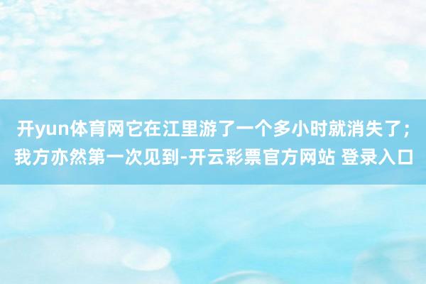 开yun体育网它在江里游了一个多小时就消失了；我方亦然第一次见到-开云彩票官方网站 登录入口