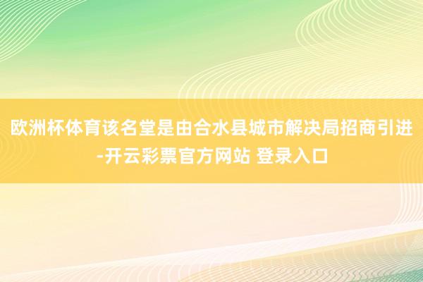 欧洲杯体育该名堂是由合水县城市解决局招商引进-开云彩票官方网站 登录入口