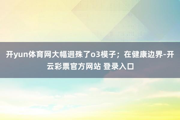 开yun体育网大幅迥殊了o3模子；在健康边界-开云彩票官方网站 登录入口