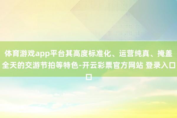体育游戏app平台其高度标准化、运营纯真、掩盖全天的交游节拍等特色-开云彩票官方网站 登录入口