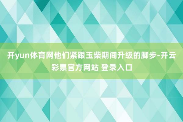 开yun体育网他们紧跟玉柴期间升级的脚步-开云彩票官方网站 登录入口