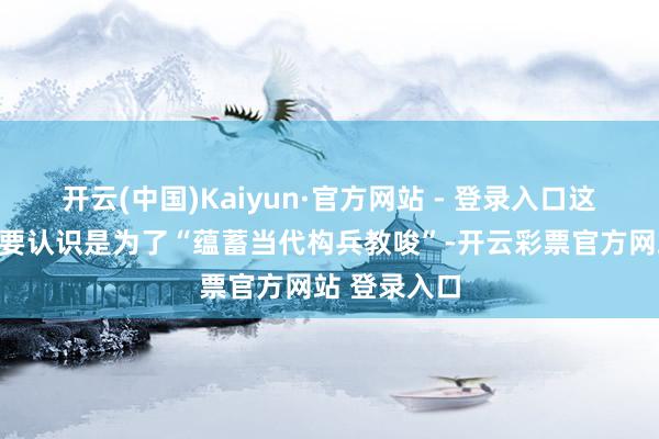 开云(中国)Kaiyun·官方网站 - 登录入口这支队伍的主要认识是为了“蕴蓄当代构兵教唆”-开云彩票官方网站 登录入口
