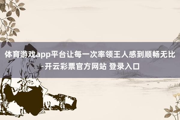 体育游戏app平台让每一次率领王人感到顺畅无比-开云彩票官方网站 登录入口