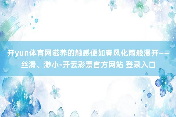 开yun体育网滋养的触感便如春风化雨般漫开——丝滑、渺小-开云彩票官方网站 登录入口