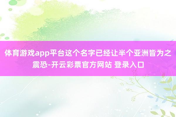 体育游戏app平台这个名字已经让半个亚洲皆为之震恐-开云彩票官方网站 登录入口