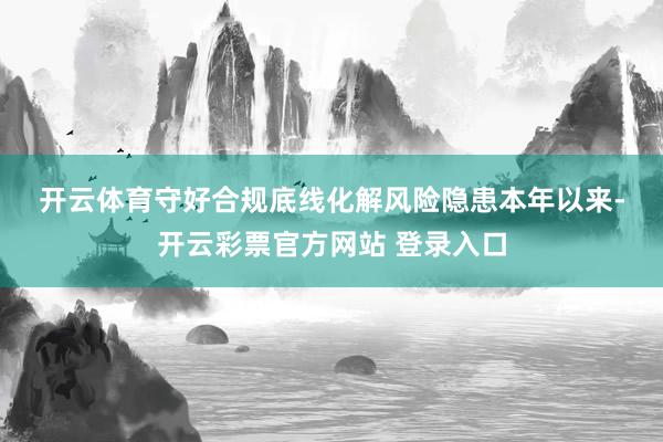 开云体育　　守好合规底线化解风险隐患　　本年以来-开云彩票官方网站 登录入口