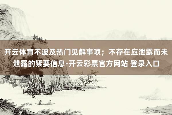 开云体育不波及热门见解事项；不存在应泄露而未泄露的紧要信息-开云彩票官方网站 登录入口