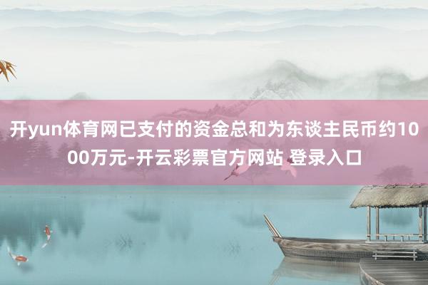 开yun体育网已支付的资金总和为东谈主民币约1000万元-开云彩票官方网站 登录入口