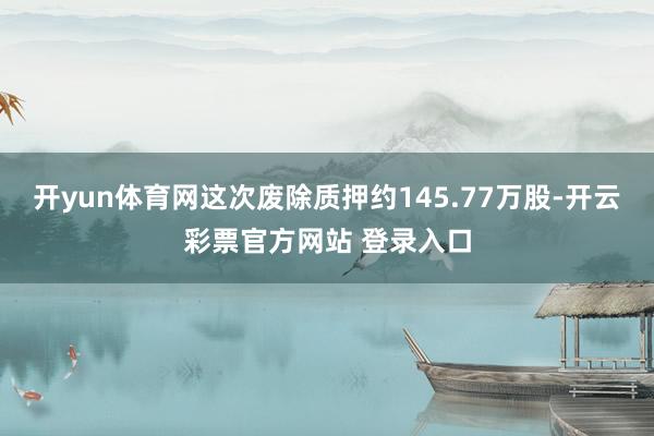 开yun体育网这次废除质押约145.77万股-开云彩票官方网站 登录入口