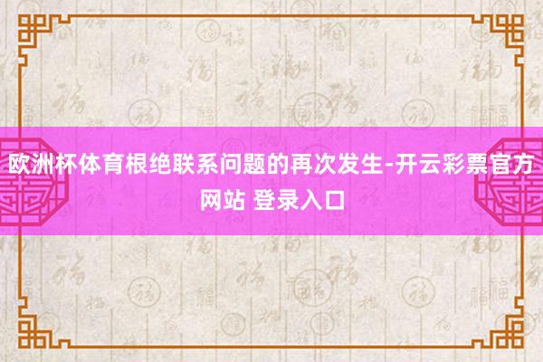 欧洲杯体育根绝联系问题的再次发生-开云彩票官方网站 登录入口