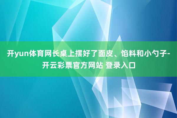 开yun体育网长桌上摆好了面皮、馅料和小勺子-开云彩票官方网站 登录入口