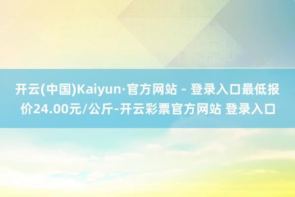 开云(中国)Kaiyun·官方网站 - 登录入口最低报价24.00元/公斤-开云彩票官方网站 登录入口